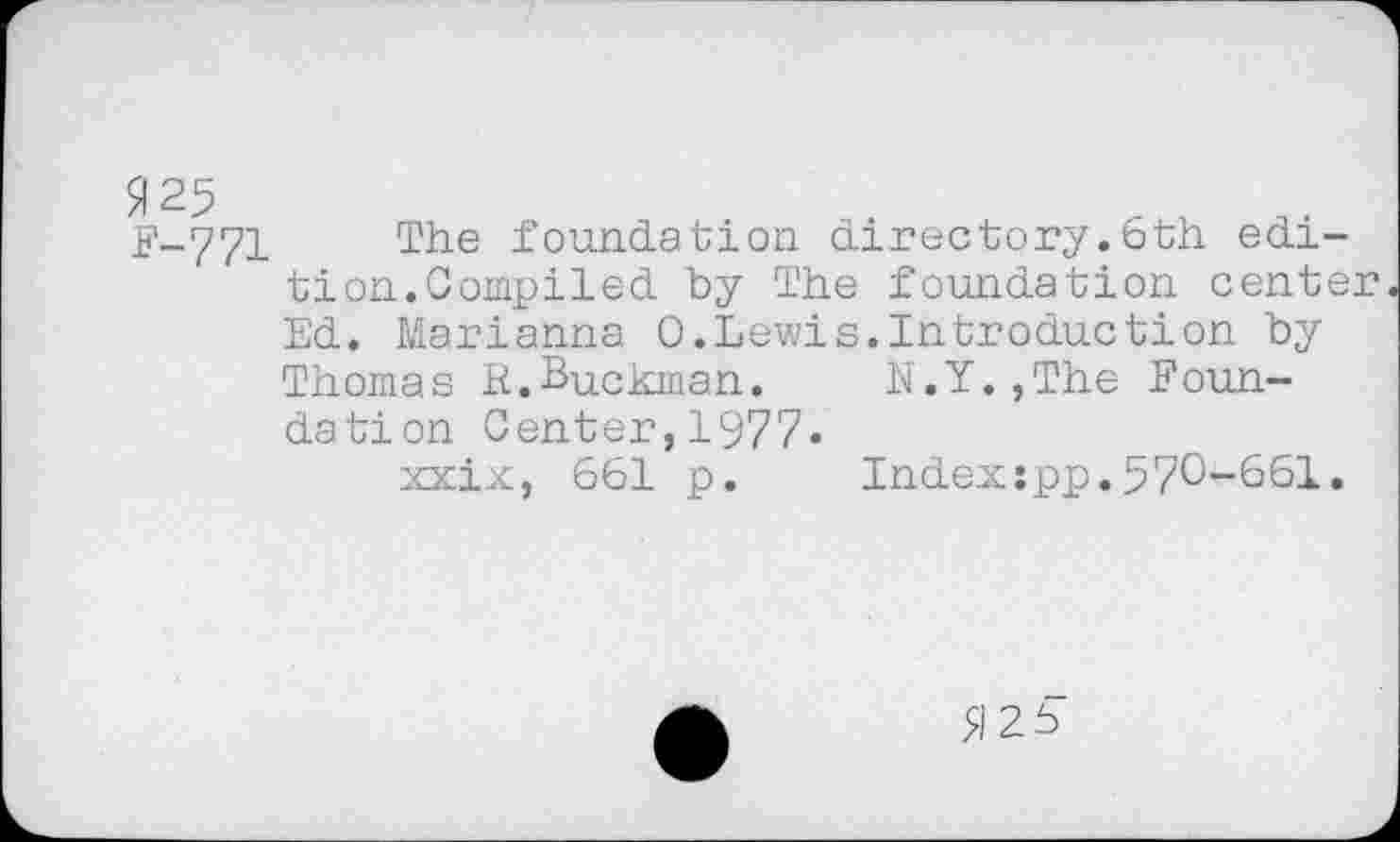 ﻿F-771 The foundation directory.6th edition.Compiled by The foundation center Ed. Marianna 0.Lewis.Introduction by Thomas R.Buckman.	N.Y.,The Foun-
dation Center,1977»
xxix, 661 p. Index:pp.570-661.
5126